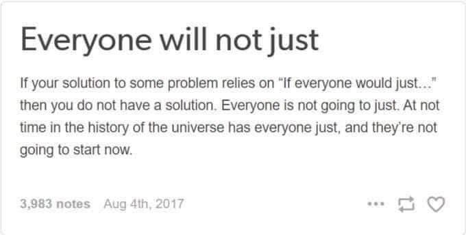 Everyone will not just  If your solution to some problem relies on “If everyone would just..." then you do not have a solution. Everyone is not going to just. At not time in the history of the universe has everyone just, and they're not going to start now. 