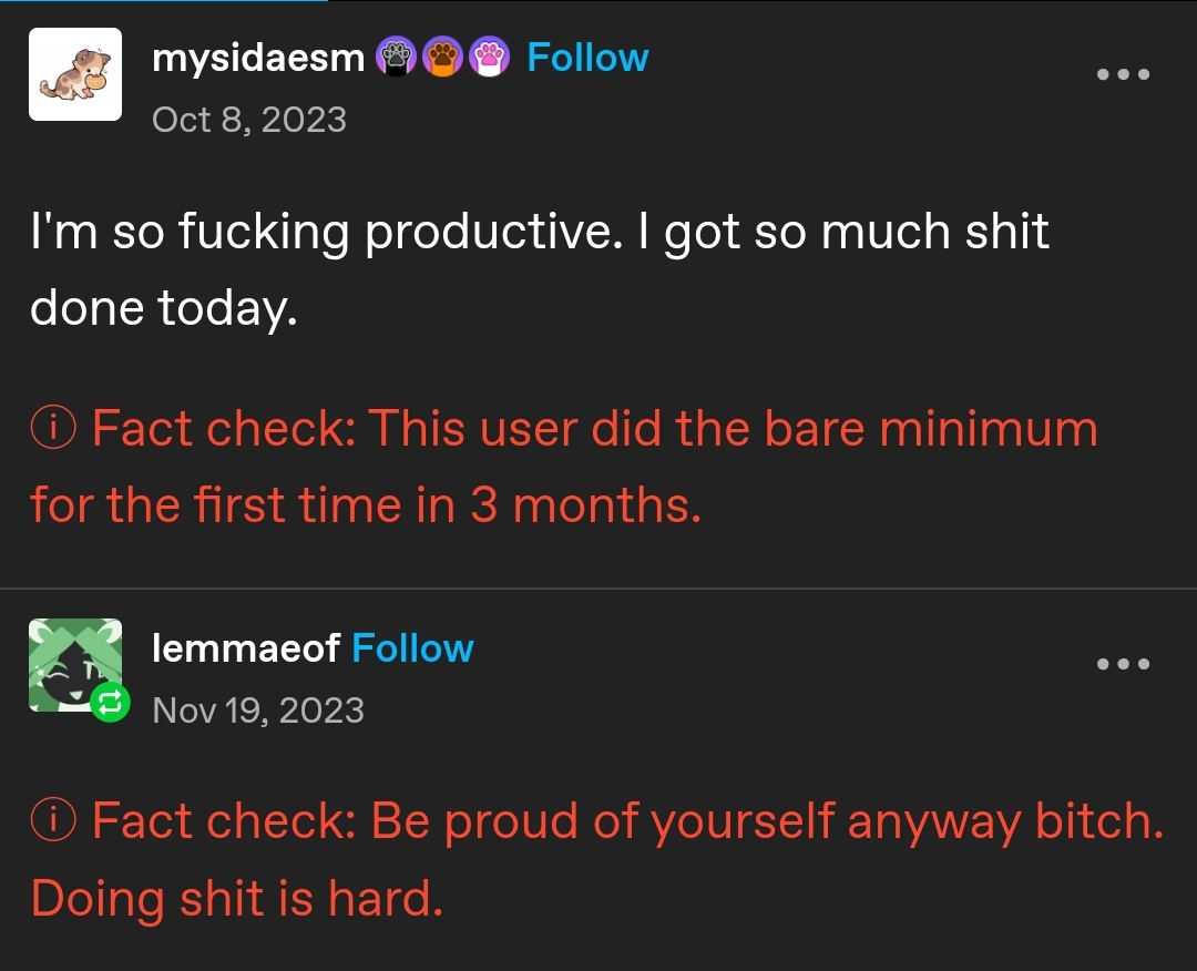 Tumblr post by mysidaesm. I'm so fucking productive. I got so much shit done today.  In red font: ⓘ Fact check: This user did the bare minimum for the first time in 3 months.  Reply by lemmaeof ⓘ Fact check: Be proud of yourself anyway bitch. Doing shit is hard.